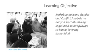 Learning Objective
Makabuo ng isang Gender
and Conflict Analysis na
naayon sa konteksto ng
kaguluhan sa nangyayari
sa kanya-kanyang
komunidad
Photo Credits: BWC-BARMM
 