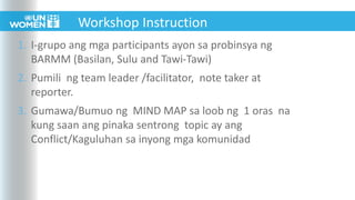 1. I-grupo ang mga participants ayon sa probinsya ng
BARMM (Basilan, Sulu and Tawi-Tawi)
2. Pumili ng team leader /facilitator, note taker at
reporter.
3. Gumawa/Bumuo ng MIND MAP sa loob ng 1 oras na
kung saan ang pinaka sentrong topic ay ang
Conflict/Kaguluhan sa inyong mga komunidad
Workshop Instruction
 