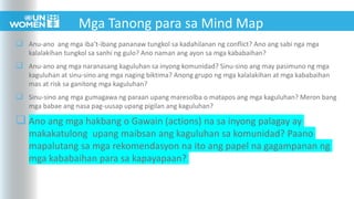  Anu-ano ang mga iba’t-ibang pananaw tungkol sa kadahilanan ng conflict? Ano ang sabi nga mga
kalalakihan tungkol sa sanhi ng gulo? Ano naman ang ayon sa mga kababaihan?
 Anu-ano ang mga naranasang kaguluhan sa inyong komunidad? Sinu-sino ang may pasimuno ng mga
kaguluhan at sinu-sino ang mga naging biktima? Anong grupo ng mga kalalakihan at mga kababaihan
mas at risk sa ganitong mga kaguluhan?
 Sinu-sino ang mga gumagawa ng paraan upang maresolba o matapos ang mga kaguluhan? Meron bang
mga babae ang nasa pag-uusap upang pigilan ang kaguluhan?
 Ano ang mga hakbang o Gawain (actions) na sa inyong palagay ay
makakatulong upang maibsan ang kaguluhan sa komunidad? Paano
mapalutang sa mga rekomendasyon na ito ang papel na gagampanan ng
mga kababaihan para sa kapayapaan?
Mga Tanong para sa Mind Map
 