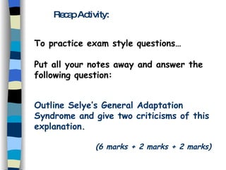 Recap Activity: To practice exam style questions… Put all your notes away and answer the following question: Outline Selye’s General Adaptation Syndrome and give two criticisms of this explanation. (6 marks + 2 marks + 2 marks) 