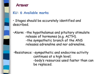 Answer Stages should be accurately identified and described. Alarm: -the hypothalamus and pituitary stimulate      release of hormones (e.g. ACTH). -the sympathetic branch of the ANS  releases adrenaline and nor adrenaline. Resistance: -sympathetic and endocrine activity  continues at a high level;  -body’s resources used faster than can be replaced. KU: 6 Available marks  