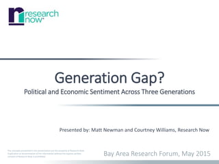 The concepts presented in this presentation are the property of Research Now.
Duplication or dissemination of the information without the express written
consent of Research Now is prohibited.
Generation Gap?
Political and Economic Sentiment Across Three Generations
Bay Area Research Forum, May 2015
Presented by: Matt Newman and Courtney Williams, Research Now
 