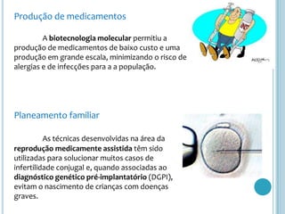 Produção de medicamentos

         A biotecnologia molecular permitiu a
produção de medicamentos de baixo custo e uma
produção em grande escala, minimizando o risco de
alergias e de infecções para a a população.




Planeamento familiar

          As técnicas desenvolvidas na área da
reprodução medicamente assistida têm sido
utilizadas para solucionar muitos casos de
infertilidade conjugal e, quando associadas ao
diagnóstico genético pré-implantatório (DGPI),
evitam o nascimento de crianças com doenças
graves.
 