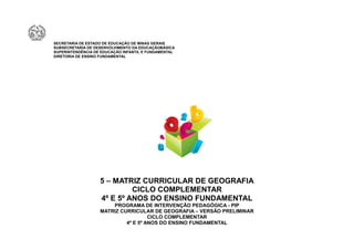 SECRETARIA DE ESTADO DE EDUCAÇÃO DE MINAS GERAIS
SUBSECRETARIA DE DESENVOLVIMENTO DA EDUCAÇÃOBÁSICA
SUPERINTENDÊNCIA DE EDUCAÇÃO INFANTIL E FUNDAMENTAL
DIRETORIA DE ENSINO FUNDAMENTAL




                   5 – MATRIZ CURRICULAR DE GEOGRAFIA
                            CICLO COMPLEMENTAR
                   4º E 5º ANOS DO ENSINO FUNDAMENTAL
                       PROGRAMA DE INTERVENÇÃO PEDAGÓGICA - PIP
                   MATRIZ CURRICULAR DE GEOGRAFIA – VERSÃO PRELIMINAR
                                     CICLO COMPLEMENTAR
                            4º E 5º ANOS DO ENSINO FUNDAMENTAL
 