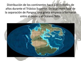 Distribución de los continentes hace 220 millones de
años durante el Triásico Superior. En la primera fase de
la separación de Pangea, una grieta empieza a formarse
entre el oeste y el Océano Tetis.
V. Miranda - 2022
 