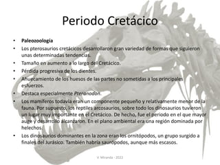 Periodo Cretácico
• Paleozoología
• Los pterosaurios cretácicos desarrollaron gran variedad de formas que siguieron
unas determinadas tendencias.
• Tamaño en aumento a lo largo del Cretácico.
• Pérdida progresiva de los dientes.
• Ahuecamiento de los huesos de las partes no sometidas a los principales
esfuerzos.
• Destaca especialmente Pteranodon.
• Los mamíferos todavía eran un componente pequeño y relativamente menor de la
fauna. Por supuesto, los reptiles arcosaurios, sobre todo los dinosaurios tuvieron
un lugar muy importante en el Cretácico. De hecho, fue el periodo en el que mayor
auge y desarrollo alcanzaron. En el plano ambiental era una región dominada por
helechos.
• Los dinosaurios dominantes en la zona eran los ornitópodos, un grupo surgido a
finales del Jurásico. También habría saurópodos, aunque más escasos.
V. Miranda - 2022
 