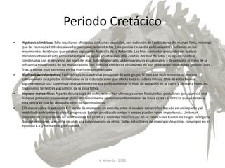 Periodo Cretácico
• Hipótesis climáticas: Sólo resultaron afectadas las faunas tropicales, con extinción de l pobladores del mar de Tetis, mientras
que las faunas de latitudes elevadas permanecieron intactas. Una posible causa del enfriamiento la hallamos en los
movimientos tectónicos que estaban separando Australia de la Antártida. Las frías corrientes profundas del océano
meridional habrían sido encauzadas hacia las aguas ecuatoriales, más cálidas, del mar de Tetis. Las aguas más frías,
combinadas con el descenso del nivel del mar, habrían afectado las temperaturas ecuatoriales, y desprovisto al clima de la
influencia moderadora de los mares cálidos. Los cambios climáticos resultantes de ello generarían condiciones globales más
frías, y climas muy extremos en los interiores continentales.
• Hipótesis extraterrestres: Las hipótesis más extrañas provienen de este grupo. Si bien son muy numerosas, destaca
sobremanera una posible disminución de la radiación solar que afectó toda la cadena trófica. Otra de estas teorías
argumenta que una supernova relativamente cercana pudo aumentar el nivel de radiación en la Tierra y afectar a todos los
organismos terrestres y acuáticos de la zona fótica.
• Impacto meteorítico: A partir de una capa de iridio, esferulitos vítreos y cuarzos fracturados, postularon que apareció una
nube de polvo oscureciendo el globo. Posteriormente se repitieron fenómenos de lluvia ácida Las críticas que se hacen a
esta teoría es que las desapariciones no fueron súbitas.
• El balance sobre la extinción K-T indica de momento un empate entre el modelo catastrófico basado en un impacto y el
modelo de enfriamiento global progresivo. Existen pruebas de ambos y ambos pueden tener importancia. Un tercer
conjunto de causas reside en el interior de las plantas y animales mesozoicos: no se sabe cuáles fueron los rasgos biológicos
que determinaron la muerte de unos y la supervivencia de otros. Todas estas líneas de investigación y otras convergen en el
episodio K-T y forman un gran debate.
V. Miranda - 2022
 