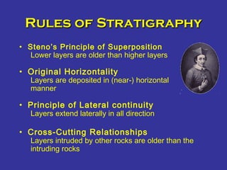 Rules of StratigraphyRules of Stratigraphy
• Steno’s Principle of Superposition
Lower layers are older than higher layers
• Original Horizontality
Layers are deposited in (near-) horizontal
manner
• Principle of Lateral continuity
Layers extend laterally in all direction
• Cross-Cutting Relationships
Layers intruded by other rocks are older than the
intruding rocks
 