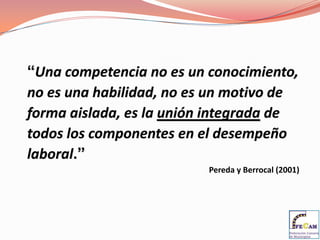 “Una competencia no es un conocimiento, no es una habilidad, no es un motivo de forma aislada, es la unión integrada de todos los componentes en el desempeño laboral.”Pereda y Berrocal (2001)
