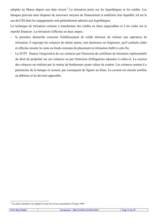 ISTA Beni Mellal Formateurs : MELLOUKI et ELBANOUI Page 11 sur 55
adoptée au Maroc depuis une date récent.2
La titrisation porte sur les hypothèques et les crédits. Les
banques peuvent ainsi disposer de nouveaux moyens de financement et améliorer leur liquidité, tel est le
cas du CIH dont les engagements sont généralement adossés aux hypothèques.
La technique de titrisation consiste à transformer des crédits en titres négociables et à les céder sur le
marché financier. La titrisation s'effectue en deux étapes :
- la première démarche concerne l'établissement de crédit désireux de réaliser une opération de
titrisation, il regroupe les créances de même nature, non douteuses ou litigieuses, qu'il souhaite céder
et effectue ensuite la vente au fonds commun de placement en titrisation établi à cette fin.
- Le FCPT finance l'acquisition de ces créances par l'émission de certificats de titrisation représentatifs
du droit de propriété sur ces créances ou par l'émission d'obligations adossées à celles-ci. La cession
des créances est réalisée par la remise de bordereaux ayant valeur de contrat. Les créances sortent d u
patrimoine de la banque et cessent, par conséquent de figurer au bilan. La cession est ensuite notifiée
au débiteur et lui devient opposable.
2
Les deux chambres ont adopté le texte de loi les concernant le 24 juin 1999
 