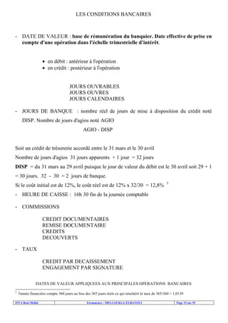 ISTA Beni Mellal Formateurs : MELLOUKI et ELBANOUI Page 15 sur 55
LES CONDITIONS BANCAIRES
- DATE DE VALEUR : base de rémunération du banquier. Date effective de prise en
compte d'une opération dans l'échelle trimestrielle d'intérêt.
• en débit : antérieur à l'opération
• en crédit : postérieur à l'opération
JOURS OUVRABLES
JOURS OUVRES
JOURS CALENDAIRES
- JOURS DE BANQUE : nombre réel de jours de mise à disposition du crédit noté
DISP. Nombre de jours d'agios noté AGIO
AGIO - DISP
Soit un crédit de trésorerie accordé entre le 31 mars et le 30 avril
Nombre de jours d'agios 31 jours apparents + 1 jour = 32 jours
DISP = du 31 mars au 29 avril puisque le jour de valeur du débit est le 30 avril soit 29 + 1
= 30 jours. 32 - 30 = 2 jours de banque.
Si le coût initial est de 12%, le coût réel est de 12% x 32/30 = 12,8% 3
- HEURE DE CAISSE : 16h 30 fin de la journée comptable
- COMMISSIONS
CREDIT DOCUMENTAIRES
REMISE DOCUMENTAIRE
CREDITS
DECOUVERTS
- TAUX
CREDIT PAR DECAISSEMENT
ENGAGEMENT PAR SIGNATURE
DATES DE VALEUR APPLIQUEES AUX PRINCIPALES OPERATIONS BANCAIRES
3
l'année financière compte 360 jours au lieu des 365 jours réels ce qui renchérit le taux de 365/360 = 1,0139
 