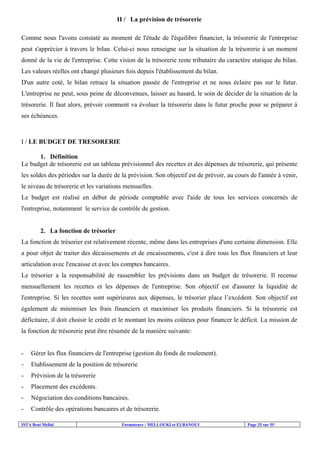 ISTA Beni Mellal Formateurs : MELLOUKI et ELBANOUI Page 25 sur 55
II / La prévision de trésorerie
Comme nous l'avons constaté au moment de l'étude de l'équilibre financier, la trésorerie de l'entreprise
peut s'apprécier à travers le bilan. Celui-ci nous renseigne sur la situation de la trésorerie à un moment
donné de la vie de l'entreprise. Cette vision de la trésorerie reste tributaire du caractère statique du bilan.
Les valeurs réelles ont changé plusieurs fois depuis l'établissement du bilan.
D'un autre coté, le bilan retrace la situation passée de l'entreprise et ne nous éclaire pas sur le futur.
L'entreprise ne peut, sous peine de déconvenues, laisser au hasard, le soin de décider de la situation de la
trésorerie. Il faut alors, prévoir comment va évoluer la trésorerie dans le futur proche pour se préparer à
ses échéances.
I / LE BUDGET DE TRESORERIE
1. Définition
Le budget de trésorerie est un tableau prévisionnel des recettes et des dépenses de trésorerie, qui présente
les soldes des périodes sur la durée de la prévision. Son objectif est de prévoir, au cours de l'année à venir,
le niveau de trésorerie et les variations mensuelles.
Le budget est réalisé en début de période comptable avec l'aide de tous les services concernés de
l'entreprise, notamment le service de contrôle de gestion.
2. La fonction de trésorier
La fonction de trésorier est relativement récente, même dans les entreprises d'une certaine dimension. Elle
a pour objet de traiter des décaissements et de encaissements, c'est à dire tous les flux financiers et leur
articulation avec l'encaisse et avec les comptes bancaires.
Le trésorier a la responsabilité de rassembler les prévisions dans un budget de trésorerie. Il recense
mensuellement les recettes et les dépenses de l'entreprise. Son objectif est d'assurer la liquidité de
l'entreprise. Si les recettes sont supérieures aux dépenses, le trésorier place l’excédent. Son objectif est
également de minimiser les frais financiers et maximiser les produits financiers. Si la trésorerie est
déficitaire, il doit choisir le crédit et le montant les moins coûteux pour financer le déficit. La mission de
la fonction de trésorerie peut être résumée de la manière suivante:
- Gérer les flux financiers de l'entreprise (gestion du fonds de roulement).
- Etablissement de la position de trésorerie
- Prévision de la trésorerie
- Placement des excédents.
- Négociation des conditions bancaires.
- Contrôle des opérations bancaires et de trésorerie.
 