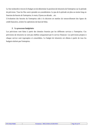 ISTA Beni Mellal Formateurs : MELLOUKI et ELBANOUI Page 26 sur 55
Le but recherché à travers le budget est de déterminer la position de trésorerie de l'entreprise sur la période
de prévision. Tous les flux sont à prendre en considération. Le pas de la période est plus ou moins long en
fonction du besoin de l'entreprise; le mois,15jours,ou décade…etc.
L'évaluation des besoins de l'entreprise aide à la décision en matière de renouvellement des lignes de
crédit bancaires, éclaire les opérations du haut de bilan.
3. Le processus budgétaire
Les prévisions sont faites à partir des données fournies par les différents services e l'entreprise. Ces
prévisions de trésorerie ne sont pas établies uniquement par le service financier. Les prévisions propres à
chaque service sont regroupées et consolidées. Le budget de trésorerie est obtenu à partir de tous les
budgets réalisés par l'entreprise.
 