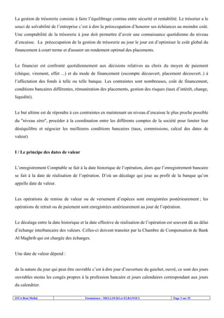 ISTA Beni Mellal Formateurs : MELLOUKI et ELBANOUI Page 3 sur 55
La gestion de trésorerie consiste à faire l’équilibrage continu entre sécurité et rentabilité. Le trésorier a le
souci de solvabilité de l’entreprise c’est à dire la préoccupation d’honorer ses échéances au moindre coût.
Une comptabilité de la trésorerie à jour doit permettre d’avoir une connaissance quotidienne du niveau
d’encaisse. La préoccupation de la gestion de trésorerie au jour le jour est d’optimiser le coût global du
financement à court terme et d'assurer un rendement optimal des placements.
Le financier est confronté quotidiennement aux décisions relatives au choix du moyen de paiement
(chèque, virement, effet ...) et du mode de financement (escompte découvert, placement découvert..) à
l’affectation des fonds à telle ou telle banque. Les contraintes sont nombreuses, coût de financement,
conditions bancaires différentes, rémunération des placements, gestion des risques (taux d’intérêt, change,
liquidité).
Le but ultime est de répondre à ces contraintes en maintenant un niveau d’encaisse le plus proche possible
du ″niveau zéro″, procéder à la coordination entre les différents comptes de la société pour limiter leur
déséquilibre et négocier les meilleures conditions bancaires (taux, commissions, calcul des dates de
valeur)
I / Le principe des dates de valeur
L’enregistrement Comptable se fait à la date historique de l’opération, alors que l’enregistrement bancaire
se fait à la date de réalisation de l’opération. D’où un décalage qui joue au profit de la banque qu’on
appelle date de valeur.
Les opérations de remise de valeur ou de versement d’espèces sont enregistrées postérieurement ; les
opérations de retrait ou de paiement sont enregistrées antérieurement au jour de l’opération.
Le décalage entre la date historique et la date effective de réalisation de l’opération est souvent dû au délai
d’échange interbancaire des valeurs. Celles-ci doivent transiter par la Chambre de Compensation de Bank
Al Maghrib qui est chargée des échanges.
Une date de valeur dépend :
de la nature du jour qui peut être ouvrable c’est à dire jour d’ouverture du guichet, ouvré, ce sont des jours
ouvrables moins les congés propres à la profession bancaire et jours calendaires correspondant aux jours
du calendrier.
 