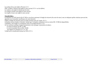 ISTA Beni Mellal Formateurs : MELLOUKI et ELBANOUI Page 37 sur 55
Les achats divers sont réglés à 90 jours le 15.
ONE. et Maroc Télécom sont réglés le mois suivant (T.V.A. sur les débits).
Les salaires sont réglés le dernier jour du mois
Les charges sociales sont réglées le mois suivant
Les impôts et taxes sont réglés le mois suivant
Travail à faire :
La trésorerie au 28.02 était de 96 637 DH et vous devez présenter le budget de trésorerie des mois de mars à mai en indiquant quelles solutions peuvent être
apportées aux éventuelles insuffisances de cette trésorerie.
Etablir le budget de trésorerie pour les quatre premiers mois de l’année .(N+1).
2) Quelles mesures faudra-t-il prendre, sachant que l’entreprise souhaiterait avoir au moins DH. 10 000 de disponibilités.
3) Modifier votre budget en conséquence (taux d’escompte bancaire 13 %).
4) Une meilleure politique d’approvisionnement et de stockage va permettre de réduire :
- le stock de matières de DH. 25 000
- le stock de produits finis de DH. 50 000
par rapport à la situation au 31.12. (N)
5) Quel sera le résultat prévisionnel au 30.04. (N+1)
 