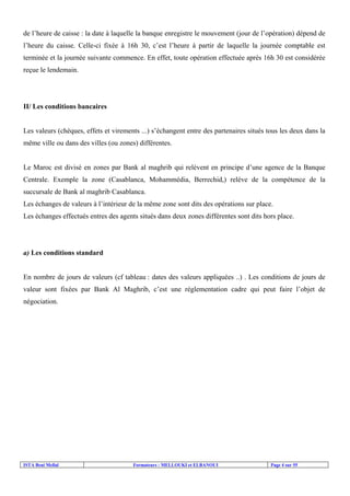 ISTA Beni Mellal Formateurs : MELLOUKI et ELBANOUI Page 4 sur 55
de l’heure de caisse : la date à laquelle la banque enregistre le mouvement (jour de l’opération) dépend de
l’heure du caisse. Celle-ci fixée à 16h 30, c’est l’heure à partir de laquelle la journée comptable est
terminée et la journée suivante commence. En effet, toute opération effectuée après 16h 30 est considérée
reçue le lendemain.
II/ Les conditions bancaires
Les valeurs (chèques, effets et virements ...) s’échangent entre des partenaires situés tous les deux dans la
même ville ou dans des villes (ou zones) différentes.
Le Maroc est divisé en zones par Bank al maghrib qui relèvent en principe d’une agence de la Banque
Centrale. Exemple la zone (Casablanca, Mohammédia, Berrechid,) relève de la compétence de la
succursale de Bank al maghrib Casablanca.
Les échanges de valeurs à l’intérieur de la même zone sont dits des opérations sur place.
Les échanges effectués entres des agents situés dans deux zones différentes sont dits hors place.
a) Les conditions standard
En nombre de jours de valeurs (cf tableau : dates des valeurs appliquées ..) . Les conditions de jours de
valeur sont fixées par Bank Al Maghrib, c’est une réglementation cadre qui peut faire l’objet de
négociation.
 