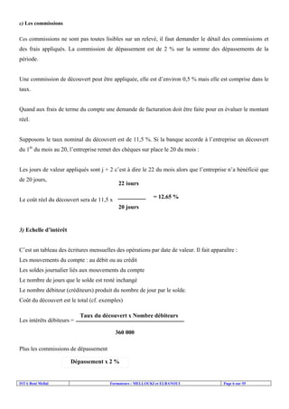 ISTA Beni Mellal Formateurs : MELLOUKI et ELBANOUI Page 6 sur 55
c) Les commissions
Ces commissions ne sont pas toutes lisibles sur un relevé, il faut demander le détail des commissions et
des frais appliqués. La commission de dépassement est de 2 % sur la somme des dépassements de la
période.
Une commission de découvert peut être appliquée, elle est d’environ 0,5 % mais elle est comprise dans le
taux.
Quand aux frais de terme du compte une demande de facturation doit être faite pour en évaluer le montant
réel.
Supposons le taux nominal du découvert est de 11,5 %. Si la banque accorde à l’entreprise un découvert
du 1èr
du mois au 20, l’entreprise remet des chèques sur place le 20 du mois :
Les jours de valeur appliqués sont j + 2 c’est à dire le 22 du mois alors que l’entreprise n’a bénéficié que
de 20 jours,
Le coût réel du découvert sera de 11,5 x
3) Echelle d’intérêt
C’est un tableau des écritures mensuelles des opérations par date de valeur. Il fait apparaître :
Les mouvements du compte : au débit ou au crédit
Les soldes journalier liés aux mouvements du compte
Le nombre de jours que le solde est resté inchangé
Le nombre débiteur (créditeurs) produit du nombre de jour par le solde.
Coût du découvert est le total (cf. exemples)
Les intérêts débiteurs =
Plus les commissions de dépassement
22 jours
20 jours
= 12,65 %
Taux du découvert x Nombre débiteurs
360 000
Dépassement x 2 %
 