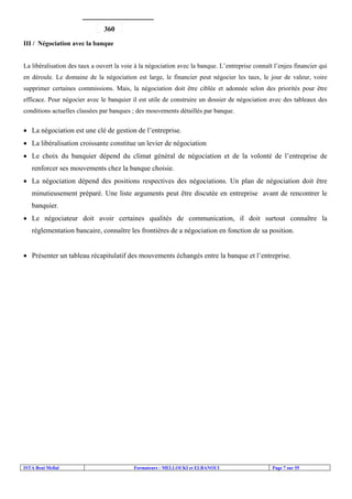 ISTA Beni Mellal Formateurs : MELLOUKI et ELBANOUI Page 7 sur 55
III / Négociation avec la banque
La libéralisation des taux a ouvert la voie à la négociation avec la banque. L’entreprise connaît l’enjeu financier qui
en déroule. Le domaine de la négociation est large, le financier peut négocier les taux, le jour de valeur, voire
supprimer certaines commissions. Mais, la négociation doit être ciblée et adonnée selon des priorités pour être
efficace. Pour négocier avec le banquier il est utile de construire un dossier de négociation avec des tableaux des
conditions actuelles classées par banques ; des mouvements détaillés par banque.
• La négociation est une clé de gestion de l’entreprise.
• La libéralisation croissante constitue un levier de négociation
• Le choix du banquier dépend du climat général de négociation et de la volonté de l’entreprise de
renforcer ses mouvements chez la banque choisie.
• La négociation dépend des positions respectives des négociations. Un plan de négociation doit être
minutieusement préparé. Une liste arguments peut être discutée en entreprise avant de rencontrer le
banquier.
• Le négociateur doit avoir certaines qualités de communication, il doit surtout connaître la
réglementation bancaire, connaître les frontières de a négociation en fonction de sa position.
• Présenter un tableau récapitulatif des mouvements échangés entre la banque et l’entreprise.
360
 