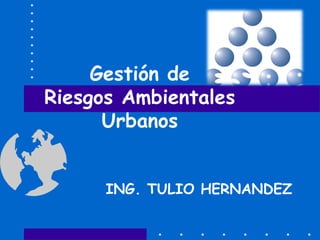Gestión de
Riesgos Ambientales
      Urbanos


      ING. TULIO HERNANDEZ
 