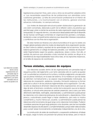 Gestión estratégica: Un pasado aún presente en la administración escolar


                          legislaciones proponen fines, pero unos y otros se encuentran aislados entre
                          sí. Las necesidades específicas de las poblaciones son atendidas como
                          cuestiones generales. La falta de comunicación profesional en el interior de
                          las instituciones, y la incomunicación con el entorno, generan enormes
                          esfuerzos individuales, no siempre exitosos.
                               Los niveles de desacople estructural pueden obstaculizar la generación de
                          una visión concertada, elaborada a partir de la reflexión sobre una práctica que
                          permita luego volver a orientar las acciones de cada organización según propuestas
                          enriquecidas. En segundo término, una estructura desacoplada estimula el desarrollo
                          de las fuerzas centrífugas contenidas en organizaciones grandes y complejas,
                          tendiendo a crear compartimentos estancos que desarrollan intereses corporativos
                          y conflictivos con los fines de la organización.
                               De esta manera se refuerza una cultura burocrática en la que no existe una
                          imagen global acertada sobre los niveles de desempeño de la organización escolar;
                          es decir sobre la calidad y equidad de los aprendizajes de los alumnos. No hay
                          balance general sino un collage de balances parciales. Los “estados de situación”
                          están fragmentados según los grados, asignaturas, áreas o ciclos. Con ello, el
                          sentido de premura que antecede a toda voluntad de cambio se diluye en la
                          transferencia de responsabilidades hacia otros roles, en los reproches recíprocos,
                          en la falta de espacios de coordinación.



                          Tareas aisladas, escasez de equipos
Las relaciones sociales
          dentro de las          Las relaciones sociales dentro de las organizaciones son pensadas bajo el
   organizaciones son     esquema jurídico del reglamento y por tanto valoradas sólo en cuanto se ajustan
      pensadas bajo el    a él. La autoridad se concentra en la cumbre y controla a reglamento una ejecución
  esquema jurídico del
                          que se piensa individual y en la base del sistema. En la medida en que las tareas
reglamento y por tanto
     valoradas sólo en    se delimitan normativamente y se asignan responsabilidades individuales, las
cuanto se ajustan a él.   relaciones de cooperación, asistencia, consulta y formación recíproca no forman
                          parte de la cultura ni de las prácticas reglamentadas de la organización. Con ello,
                          no sólo se desprecia la dimensión relacional del clima organizacional, sino que se
                          deja de lado el fenómeno constitutivo central de la educación que es la relación
                          educativa; un vínculo entre personas de carácter presencial, cara a cara y por tanto
                          difícilmente delimitable, restringible, estandarizable. La administración puede pensar
                          las relaciones como relaciones jerárquicas de subordinación y dependencia. Entre
                          jerarca y subordinado puede llegar a haber obediencia, pero esta no implica
                          cumplimiento y, mucho menos aun, acuerdo. La administración puede pensar las
                          relaciones entre funcionarios de igual rango como relaciones horizontales. Pudieron
                          considerar personas de igual rango jerárquico a los docentes, pero les fue imposible
                          desarrollar espacios de articulación y complementariedad, porque están seleccionados
                          para cumplir tareas funcionalmente consideradas independientes una de la otra.
                              La construcción de redes de coordinación y cooperación profesional, el trabajo
                     10   en equipo, exige no tanto una previsión tan precisa de las tareas, pero sí más en
 