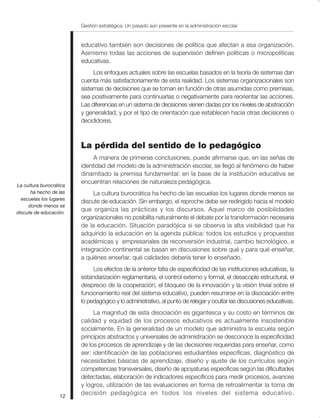 Gestión estratégica: Un pasado aún presente en la administración escolar


                         educativo también son decisiones de política que afectan a esa organización.
                         Asimismo todas las acciones de supervisión definen políticas o micropolíticas
                         educativas.
                              Los enfoques actuales sobre las escuelas basados en la teoría de sistemas dan
                         cuenta más satisfactoriamente de esta realidad. Los sistemas organizacionales son
                         sistemas de decisiones que se toman en función de otras asumidas como premisas,
                         sea positivamente para continuarlas o negativamente para reorientar las acciones.
                         Las diferencias en un sistema de decisiones vienen dadas por los niveles de abstracción
                         y generalidad, y por el tipo de orientación que establecen hacia otras decisiones o
                         decididores.



                         La pérdida del sentido de lo pedagógico
                              A manera de primeras conclusiones, puede afirmarse que, en las señas de
                         identidad del modelo de la administración escolar, se llegó al fenómeno de haber
                         dinamitado la premisa fundamental: en la base de la institución educativa se
                         encuentran relaciones de naturaleza pedagógica.
La cultura burocrática
      ha hecho de las         La cultura burocrática ha hecho de las escuelas los lugares donde menos se
  escuelas los lugares
                         discute de educación. Sin embargo, el reproche debe ser redirigido hacia el modelo
     donde menos se
discute de educación.
                         que organiza las prácticas y los discursos. Aquel marco de posibilidades
                         organizacionales no posibilita naturalmente el debate por la transformación necesaria
                         de la educación. Situación paradójica si se observa la alta visibilidad que ha
                         adquirido la educación en la agenda pública: todos los estudios y propuestas
                         académicas y empresariales de reconversión industrial, cambio tecnológico, e
                         integración continental se basan en discusiones sobre qué y para qué enseñar,
                         a quiénes enseñar, qué calidades debería tener lo enseñado.
                              Los efectos de la anterior falta de especificidad de las instituciones educativas, la
                         estandarización reglamentaria, el control externo y formal, el desacople estructural, el
                         desprecio de la cooperación, el bloqueo de la innovación y la visión trivial sobre el
                         funcionamiento real del sistema educativo, pueden resumirse en la disociación entre
                         lo pedagógico y lo administrativo, al punto de relegar y ocultar las discusiones educativas.
                              La magnitud de esta disociación es gigantesca y su costo en términos de
                         calidad y equidad de los procesos educativos es actualmente insostenible
                         socialmente. En la generalidad de un modelo que administra la escuela según
                         principios abstractos y universales de administración se desconoce la especificidad
                         de los procesos de aprendizaje y de las decisiones requeridas para enseñar, como
                         ser: identificación de las poblaciones estudiantiles específicas, diagnóstico de
                         necesidades básicas de aprendizaje, diseño y ajuste de los currículos según
                         competencias transversales, diseño de apoyaturas específicas según las dificultades
                         detectadas, elaboración de indicadores específicos para medir procesos, avances
                         y logros, utilización de las evaluaciones en forma de retroalimentar la toma de
                   12
                         decisión pedagógica en todos los niveles del sistema educativo.
 