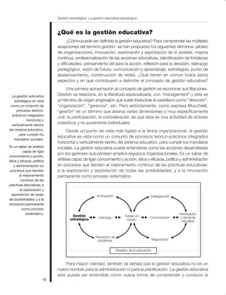 Gestión estratégica: La gestión educativa estratégica



                             ¿Qué es la gestión educativa?
                                   ¿Cómo puede ser definida la gestión educativa? Para comprender las múltiples
                             acepciones del término gestión, se han propuesto los siguientes términos: piloteo
                             de organizaciones, innovación, exploración y explotación de lo posible, mejora
                             continua, profesionalización de las acciones educativas, identificación de fortalezas
                             y dificultades, pensamiento útil para la acción, reflexión para la decisión, liderazgo
                             pedagógico, visión de futuro, comunicación y aprendizaje, estrategias, punto de
                             apalancamiento, construcción de redes. ¿Qué tienen en común todos estos
                             aspectos y en qué contribuyen a delimitar el concepto de gestión educativa?
                                  Una primera aproximación al concepto de gestión es reconocer sus filiaciones.
  La gestión educativa       Gestión se relaciona, en la literatura especializada, con “management” y este es
   estratégica es vista      un término de origen anglosajón que suele traducirse al castellano como "dirección",
 como un conjunto de         "organización", "gerencia", etc. Pero estrictamente, como expresa Mucchielli,
     procesos teórico-       "gestión" es un término que abarca varias dimensiones y muy específicamente
  prácticos integrados
                             una: la participación, la consideración de que esta es una actividad de actores
           horizontal y
  verticalmente dentro
                             colectivos y no puramente individuales.
del sistema educativo,            Desde un punto de vista más ligado a la teoría organizacional, la gestión
       para cumplir los
                             educativa es vista como un conjunto de procesos teórico-prácticos integrados
   mandatos sociales.
                             horizontal y verticalmente dentro del sistema educativo, para cumplir los mandatos
Es un saber de síntesis      sociales. La gestión educativa puede entenderse como las acciones desarrolladas
           capaz de ligar
                             por los gestores que pilotean amplios espacios organizacionales. Es un saber de
conocimiento y acción,
ética y eficacia, política   síntesis capaz de ligar conocimiento y acción, ética y eficacia, política y administración
    y administración en      en procesos que tienden al mejoramiento continuo de las prácticas educativas;
 procesos que tienden        a la exploración y explotación de todas las posibilidades; y a la innovación
       al mejoramiento       permanente como proceso sistemático.
         continuo de las
prácticas educativas; a
        la exploración y
  explotación de todas                                 Anticipación                          Delegación
las posibilidades; y a la
innovación permanente
          como proceso
             sistemático.                                                                                      Participación
                                       Gestión          Liderazgo           Trabajo en       Comunicación       y demanda
                                     estratégica                              equipo                             educativa



                                                      Resolución de
                                                       problemas                                 Negociación


                                                                      Desafíos de la educación


                                 Para mayor claridad, también se señala que la gestión educativa no es un
                             nuevo nombre para la administración ni para la planificación. La gestión educativa
                             sólo puede ser entendida como nueva forma de comprender y conducir la
                        16
 