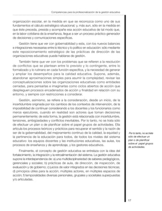 Competencias para la profesionalización de la gestión educativa


organización escolar, en la medida en que se reconozca como uno de sus
fundamentos el cálculo estratégico situacional; y, más aun, sólo en la medida en
que éste preceda, presida y acompañe esa acción educativa de tal modo que,
en la labor cotidiana de la enseñanza, llegue a ser un proceso práctico generador
de decisiones y comunicaciones específicas.
      Gestión tiene que ver con gobernabilidad y esta, con los nuevos balances
e integraciones necesarias entre lo técnico y lo político en educación: sólo mediante
este reposicionamiento estratégico de las prácticas de dirección de las
organizaciones educativas puede hablarse de gestión.
    También tiene que ver con los problemas que se refieren a la resolución
de conflictos que se plantean entre lo previsto y lo contingente, entre lo
formalizado y lo rutinario en cada función específica, y la necesidad de generar
y ampliar los desempeños para la calidad educativa. Supone, además,
abandonar aproximaciones simples para asumir la complejidad, revisar las
conceptualizaciones sobre las organizaciones educativas como entidades
cerradas, para pensarlas e imaginarlas como ciclos abiertos de acción que
desplieguen procesos encadenados de acción y finalidad en relación con su
entorno, y siempre con restricciones a considerar.
     Gestión, asimismo, se refiere a la consideración, desde un inicio, de la
incertidumbre originada por los cambios de los contextos de intervención, de la
imposibilidad de continuar considerando a los docentes y los funcionarios como
meros ejecutores, cuando en realidad son actores que toman decisiones
permanentemente; de esta forma, la gestión está relacionada con incertidumbre,
tensiones, ambigüedades y conflictos inevitables. Por lo tanto, no se trata sólo
de efectuar un plan o de planificar sobre el papel grupos de actividades. Ella
articula los procesos teóricos y prácticos para recuperar el sentido y la razón de
ser de la gobernabilidad, del mejoramiento continuo de la calidad, la equidad y                  Por lo tanto, no se trata
la pertinencia de la educación para todos, de todos los niveles del sistema                      sólo de efectuar un
educativo: los equipos docentes y las instituciones educativas, las aulas, los                   plan o de planificar
                                                                                                 sobre el papel grupos
procesos de enseñanza y de aprendizaje, y los gestores educativos.
                                                                                                 de actividades.
      Finalmente, el concepto de gestión educativa se entrelaza con la idea del
fortalecimiento, la integración y la retroalimentación del sistema. La gestión educativa
supone la interdependencia de: a) una multidisciplinariedad de saberes pedagógicos,
gerenciales y sociales; b) prácticas de aula, de dirección, de inspección, de
evaluación y de gobierno; c) juicios de valor integrados en las decisiones técnicas;
d) principios útiles para la acción; múltiples actores, en múltiples espacios de
acción; f) temporalidades diversas personales, grupales y societales superpuestas
y/o articuladas.




                                                                                                 17
 