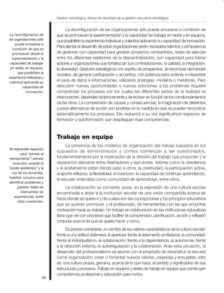 Gestión estratégica: Señas de identidad de la gestión educativa estratégica


                                  La reconfiguración de las organizaciones sólo puede encararse a condición de
 La reconfiguración de      que se promuevan la experimentación y la capacidad de trabajar en redes y en equipos,
las organizaciones sólo     que posibiliten la experiencia individual y colectiva aplicando su capacidad de innovación.
    puede encararse a
                            Para alentar el desarrollo de estas organizaciones serán necesarios talentos y competencia
  condición de que se
  promuevan desde la        de gestores con capacidad para generar proyectos compartidos, redes de alianzas
  experimentación y la      entre los diferentes eslabones de la descentralización, con capacidad para liderar
 capacidad de trabajar      actores y organizaciones que fortalezcan sus contradicciones, la calidad, la integración,
 en redes, en equipos,      la diversidad. Gestores estratégicos con espíritu de prospectiva, de reconocer demandas
      que posibiliten la
                            sociales, de generar participación y acuerdos; con potencia para ordenar e interpretar
experiencia individual y
colectiva aplicando su
                            el caos de datos e informaciones, utilizando analogías, modelos o metáforas. Pero
         capacidad de       descubrir nuevas oportunidades o nuevas soluciones a los problemas requiere
            innovación.     comprender los procesos por los cuales las diferentes partes de la realidad se
                            interconectan, dependen recíprocamente y se recrean en función de los condicionamientos
                            de las otras. La comprensión de causas y consecuencias, la imaginación de diferentes
                            cursos alternativos de acción son posibles en la medida en que se pueden reconstruir
                            sistemáticamente los procesos. Ello requerirá a su vez significativos espacios de
                            formación y autoformación que desplieguen esas competencias.



                            Trabajo en equipo
                                  La presencia de los modelos de organización del trabajo basados en los
Se requerirán espacios
                            supuestos de administración y control comienzan a ser cuestionados,
         para “pensar el
 pensamiento”, pensar       fundamentalmente por la implicación de la división del trabajo que proponen y la
   la acción, ampliar el    separación alienante entre diseñadores y ejecutores. Valores como la obediencia
“poder epistémico” y la     y el acatamiento están dando paso a otros: la creatividad, la participación activa,
  voz de los docentes,      el aporte reflexivo, la flexibilidad, la invención, la capacidad de continuar aprendiendo,
 habilitar circuitos para
                            la escuela entendida como comunidad de aprendizaje, entre otros.
identificar problemas y
       generar redes de          La colaboración se convierte, pues, en la expresión de una cultura escolar
         intercambio de     encaminada a dotar a la institución escolar de una visión compartida acerca de
    experiencias, entre
                            hacia dónde se quiere ir y de cuáles son las concepciones y los principios educativos
      otras cuestiones.
                            que se quieren promover, y al profesorado, de herramientas con las que encontrar
                            motivación hacia su trabajo. Un trabajo en colaboración en las instituciones educativas
                            tiene que ver con procesos que faciliten la comprensión, planificación, acción y reflexión
                            conjunta acerca de qué se quiere hacer y cómo.
                                  Es preciso considerar un cambio de los valores característicos de la cultura escolar:
                            frente a una actitud defensiva, la apertura; frente al aislamiento profesional, la comunidad;
                            frente al individualismo, la colaboración; frente a la dependencia, la autonomía; frente
                            a la dirección externa, la autorregulación y la colaboración. Ante esta situación, el
                            desarrollo del profesionalismo se asume con el propósito de reconstruir la escuela
                            como organización, crear o fomentar nuevos valores, creencias y encuadres, esto
                            es: una cultura propia, genuina, acerca de lo que hace, el sentido y significados de sus
                            estructuras y procesos. Trabajo en equipos y redes de trabajo en equipo que construyan
                            competencia profesional y educación para todos.
                       20
 