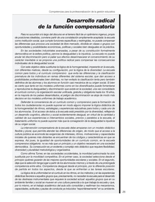 Competencias para la profesionalización de la gestión educativa



                                  Desarrollo radical
                       de la función compensatoria
       Para no sucumbir a lo largo del discurso en el terreno fácil de un optimismo ingenuo, propio
de posiciones idealistas, conviene partir de una constatación ampliamente aceptada: la escuela
como institución social, que cumple funciones específicas y restringidas, no puede compensar
las diferencias que provoca una sociedad de libre mercado, dividida en clases o grupos con
oportunidades y posibilidades económicas, políticas y sociales bien desiguales en la práctica.
       En las sociedades industriales avanzadas, a pesar de su constitución formalmente
democrática en la esfera política, pervive la desigualdad y la injusticia. La escuela no puede
anular tal discriminación pero sí paliar sus efectos desenmascarar el convencimiento de su
carácter inevitable si se propone una política radical para compensar las consecuencias
individuales de la desigualdad social.
       Con este objetivo debe sustituirse la lógica de la homogeneidad, imperante en la escuela,
con diferentes matices, desde su configuración, por la lógica de la diversidad. La escuela
común para todos y el currículo comprensivo que evita las diferencias y la clasificación
prematura de los individuos en ramas diferentes del sistema escolar, que dan acceso a
posibilidades profesionales bien distintas, no han evitado la clasificación lenta pero también
definitiva de las alumnas y los alumnos en función casi mecánica de su origen social. Si bien
es cierto que tanto en los modelos uniformes como en los diversificados puede fomentarse
y reproducirse la desigualdad y discriminación que existe en la sociedad, una vez consolidado
el currículo común y la organización escolar unificada, gratuita y obligatoria hasta los 16 años,
en la mayoría de los países desarrollados, el peligro de discriminación se aloja de modo más
decisivo en los modelos uniformes de trabajo académico.
       Defender la conveniencia de un currículo común y comprensivo para la formación de
todos los ciudadanos/as no puede suponer en modo alguno imponer la lógica didáctica de
la homogeneidad de ritmos, estrategias y experiencias educativas para todos y cada uno de
los alumnos/as. Si el acceso de éstos a la escuela está presidido por la diversidad, reflejando
un desarrollo cognitivo, afectivo y social evidentemente desigual, en virtud de la cantidad y
calidad de sus experiencias e intercambios sociales, previos y paralelos a la escuela, el
tratamiento uniforme no puede suponer más que la consagración de la desigualdad e injusticia
de su origen social.
       La intervención compensatoria de la escuela debe arroparse con un modelo didáctico
flexible y plural, que permita atender las diferencias de origen, de modo que el acceso a la
cultura pública se acomode las exigencias de intereses, ritmos, motivaciones y capacidades
iniciales de quienes más distantes se encuentran de los códigos y características en que se
expresa. Así pues, la igualdad de oportunidades de un currículo común, en la escuela
comprensiva obligatoria no es más que un principio y un objetivo necesario en una sociedad
democrática. Su consecución es un evidente y complejo reto didáctico que requiere flexibilidad,
diversidad y pluralidad metodológica y organizativa.
       Como afirma Turner, en las sociedades occidentales, la movilidad patrocinada ha sido
sustituida por la movilidad competitiva. En el primer caso, la sociedad selecciona desde el
principio quiénes gozarán de las mejores oportunidades escolares y sociales. En el segundo,
deja que la selección tenga lugar a partir de los alumnos/as mismos y a través de una prolongada
competencia entre ellos. Competencia desigual desde el principio, por la diferente posición
de partida en todos los aspectos, desde la que se enfrentan a las tareas escolares.
       La lógica de la uniformidad en el currículo en los ritmos, en los métodos y en las experiencias
didácticas favorece a aquellos grupos que, precisamente, no necesitan la escuela para el desarrollo
de las destrezas instrumentales que requiere la sociedad actual: aquellos grupos que en su
ambiente familiar y social se mueven en una cultura parecida a la que trabaja la escuela y que,
por lo mismo, en el trabajo académico del aula sólo consolidan y reafirman los mecanismos,
capacidades, actitudes y pautas de conducta ya inducidos “espontáneamente” en su ambiente.
                                                                                                         25
 