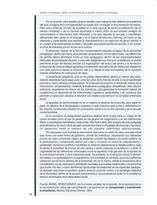 Gestión estratégica: Señas de identidad de la gestión educativa estratégica


            Por el contrario, para aquellos grupos sociales cuya cultura es bien distinta a la académica
     del aula, la lógica de la homogeneidad no puede sino consagrar la discriminación de hecho.
     Para estos niños/as, el trato de igualdad en el aula supone de hecho la ratificación de un
     retraso inmediato y de un fracaso anunciado a medio plazo ya que poseen códigos de
     comunicación e intercambio bien diferentes a los que requiere la escuela, y manifiestan
     deficiencias bien claras en el lenguaje y en la lógica del discurso nacional, así como en las
     destrezas y capacidades que requiere la vida académica y no disponen de apoyo familiar ni
     en cuanto a las expectativas sociales y laborales que puede abrirles la escuela, ni en cuanto
     al clima de intereses por el mundo de la cultura.
            El desarrollo radical de la función compensatoria requiere la lógica de la diversidad
     pedagógica dentro del marco de la escuela comprensiva y común para todos. Las diferencias
     de partida deben afrontarse como un reto pedagógico dentro de las responsabilidades
     habituales del profesional docente. La escuela obligatoria que forma al ciudadano/a no puede
     permitirse el lujo del fracaso escolar. La organización del aula y del centro y la formación
     profesional del docente deben garantizar el tratamiento educativo de las diferencias trabajando
     con cada alumno/a desde su situación real y no desde el nivel homogéneo de la supuesta
     mayoría estadística de cada grupo de clase.
            La enseñanza obligatoria, que en los países desarrollados abarca al menos diez años,
     debería extenderse hacia abajo para cubrir los años de la infancia donde la mayor plasticidad
     permite la mayor eficacia compensatoria. Si la escuela se propone el desarrollo radical de la
     intervención compensatoria, mediante el tratamiento pedagógico diversificado, tiene tiempo
     suficiente, respetando los ritmos de los individuos, para garantizar la formación básica del
     ciudadano/a, el desarrollo de los instrumentos cognitivos, actitudinales y de conducta que
     permitan a cada joven ubicarse e intervenir con relativa autonomía en el complejo entramado
     social.
            La igualdad de oportunidades no es un objetivo al alcance de la escuela, pero paliar en
     parte los efectos de la desigualdad y preparar a cada individuo para luchar y defenderse en
     las mejores condiciones posibles en el escenario social sí es el reto educativo de la escuela
     contemporánea.
            En el concepto de desigualdad queremos abarcar tanto la que tiene su origen en las
     clases sociales como la que se genera en los grupos de marginación o en las deficiencias
     físicas o psicológicas hereditarias o adquiridas. Para todos ellos, sólo la lógica de una pedagogía
     diversificada en el marco de la escuela comprensiva tiene la virtualidad de provocar y favorecer
     un desarrollo hasta el máximo de sus siempre indefinidas oportunidades.
            Por otra parte, si se concibe la democracia más como un estilo de vida y una idea moral
     que como una mera forma de gobierno, donde los individuos, respetando sus diferentes
     puntos de vista y proyectos vitales, se esfuerzan a través del debate y la acción política, de
     la participación y cooperación activa, por crear y construir un clima de entendimiento y
     solidaridad, donde los conflictos inevitables se ofrezcan abiertamente al debate público; cabe
     fomentar la pluralidad de formas de vivir, pensar y sentir, estimular el pluralismo y cultivar la
     originalidad de las diferencias individuales como la expresión más genuina de la riqueza de
     la comunidad humana y de la tolerancia social. No obstante, en la situación actual, la división
     del trabajo y su jerarquización consiguiente en una sociedad de mercado, provoca la diferente
     valoración social de los efectos de la diversidad. No es lo mismo, desde la perspectiva de la
     consideración social, dedicarse a actividades manuales que a tareas intelectuales, a la economía
     que al arte. Por ello, y como tendremos oportunidad de desarrollar en los siguientes capítulos,
     es delicado encontrar el equilibrio óptimo entre el currículo común y la estrategia didáctica
     de la diversidad, dentro de la escuela comprensiva si nos proponemos evitar en lo posible los
     efectos individuales de la disigualdad social.

     Fuente: ÁNGEL PÉREZ GÓMEZ, Las funciones sociales de la escuela: de la reproducción a
     la reconstrucción crítica del conocimiento y la experiencia, en Comprender y transformar
     la enseñanza, Madrid, Ediciones Morata, 1993.
26
 