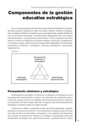 Competencias para la profesionalización de la gestión educativa



Componentes de la gestión
    educativa estratégica

     De una manera simple puede afirmarse que todas las actividades de la gestión
educativa pueden integrarse en estas tres claves: reflexión, decisión y liderazgo.
Para completar la definición de gestión que se está elaborando, pueden identificarse
tres componentes esenciales y analíticamente distinguibles pero que operan
interrelacionados y recíprocamente potenciados. Porque la gestión educativa
implica y fomenta la integración de diversos saberes, prácticas y competencias.
Y, en todos los casos, supone otros tres componentes inseparables y fundamentales:
pensamiento sistémico y estratégico, liderazgo pedagógico y aprendizaje
organizacional.
    Esquema 1



                                  Pensamiento
                                   sistémico y
                                   estratégico




           Liderazgo                                        Aprendizaje
          pedagógico                                       organizacional




Pensamiento sistémico y estratégico
     El pensamiento estratégico comienza con la reflexión y la observación de la
naturaleza del emprendimiento a encarar; lo fundamental es comprender qué es
lo esencial y luego aventurar las posibles dinámicas para alcanzar los objetivos.
En la expresión de Peter Senge (1995:49): “el aspecto más sutil del pensamiento
estratégico consiste en saber qué debe suceder”
    A través de un reflexivo y estudiado proceso de toma de decisiones, la gestión
educativa construye las acciones y comunicaciones necesarias para concretar
una visión de futuro consensuada y compartida, y unos objetivos de intervención
para el logro de prácticas de impacto y de calidad. Las preguntas claves del
pensamiento estratégico son: ¿de dónde venimos?; ¿quiénes somos?, ¿hacia
                                                                                                27
 