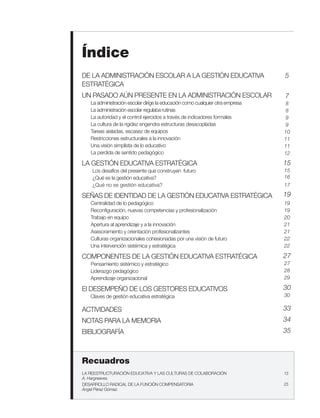 Índice
DE LA ADMINISTRACIÓN ESCOLAR A LA GESTIÓN EDUCATIVA                            5
ESTRATÉGICA
UN PASADO AÚN PRESENTE EN LA ADMINISTRACIÓN ESCOLAR                            7
   La administración escolar dirige la educación como cualquier otra empresa   8
   La administración escolar regulaba rutinas                                  8
   La autoridad y el control ejercidos a través de indicadores formales        9
   La cultura de la rigidez engendra estructuras desacopladas                  9
   Tareas aisladas, escasez de equipos                                         10
   Restricciones estructurales a la innovación                                 11
   Una visión simplista de lo educativo                                        11
   La perdida de sentido pedagógico                                            12

LA GESTIÓN EDUCATIVA ESTRATÉGICA                                               15
    Los desafíos del presente que construyen futuro                            15
    ¿Qué es la gestión educativa?                                              16
    ¿Qué no es gestión educativa?                                              17

SEÑAS DE IDENTIDAD DE LA GESTIÓN EDUCATIVA ESTRATÉGICA                         19
   Centralidad de lo pedagógico                                                19
   Reconfiguración, nuevas competencias y profesionalización                   19
   Trabajo en equipo                                                           20
   Apertura al aprendizaje y a la innovación                                   21
   Asesoramiento y orientación profesionalizantes                              21
   Culturas organizacionales cohesionadas por una visión de futuro             22
   Una intervención sistémica y estratégica                                    22

COMPONENTES DE LA GESTIÓN EDUCATIVA ESTRATÉGICA                                27
   Pensamiento sistémico y estratégico                                         27
   Liderazgo pedagógico                                                        28
   Aprendizaje organizacional                                                  29

El DESEMPEÑO DE LOS GESTORES EDUCATIVOS                                        30
   Claves de gestión educativa estratégica                                     30

ACTIVIDADES                                                                    33
NOTAS PARA LA MEMORIA                                                          34
BIBLIOGRAFÍA                                                                   35



Recuadros
LA REESTRUCTURACIÓN EDUCATIVA Y LAS CULTURAS DE COLABORACIÓN                   13
A. Hargreaves.
DESARROLLO RADICAL DE LA FUNCIÓN COMPENSATORIA                                 25
Ángel Pérez Gómez.
 