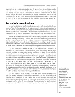 Competencias para la profesionalización de la gestión educativa


significativos para todos los estudiantes. Un gestor tiene presente que: cada
proyecto es pequeño, cada meta de cambio es menor, se hace paso a paso, es
una mejora pequeña pero al servicio de una obra de transformación de más
amplio margen. El desafío de la gestión es mostrar la diferencia de calidad de
cada cambio y, de esta forma, inspirar y motivar a los demás para que conciban
el camino de la transformación como posible, además de deseable.


Aprendizaje organizacional
     La esencia de las nuevas formas de organización es la constitución de un
equipo. Para ello, las operaciones de la organización deben aproximarse a una
idea de ciclo de aprendizaje. Es decir, procesos mediante los cuales los miembros
del equipo adquieren, comparten y desarrollan nuevas competencias, nuevas
sensibilidades y nuevos esquemas de observación y autoobservación.
      Habrá aprendizaje organizacional en la medida en que las organizaciones
aumenten su espacio de acción; es decir, que se amplíe el ámbito en el que pueden
diseñar e intervenir para transformar y mejorar prácticas y resultados. El aprendizaje
organizacional supone el resultado de un pensamiento estratégico que piensa las
condiciones particulares como espacios de poder móviles a ser ampliados a través
de la adquisición y desarrollo de nuevas competencias profesionales e interpersonales.
       El aprendizaje organizacional supone procesos intermedios de apertura y
facilitación de la comunicación interna y externa, de retroalimentación permanente
respecto a logros, carencias y demandas; que tiende a evaluar el mejoramiento
concretado y los nuevos desafíos y finalmente, acumular un conocimiento que genere
innovaciones e incremente permanentemente el valor agregado a los procesos de
educación. Cuando las personas comienzan a mirar “para ver de nuevo” y experimentar
el mundo de una forma más compleja y potente, comienzan a radicarse a nivel de
la cultura de trabajo nuevas ideas que darán lugar a las innovaciones buscadas. En
la medida en que esto suceda, se puede hablar de un ciclo de aprendizaje profundo.
 Sin este nivel de desarrollo, es decir, sin la constitución de bases para el desarrollo
de organizaciones inteligentes, los cambios introducidos quedarán localizados en la
                                                                                                 El aprendizaje -sobre
superficie, en las conductas externas, en los términos nuevos, pero de cosas viejas;             las organizaciones
no habrá cambio a nivel de las creencias y de los hábitos.                                       educativas y su
                                                                                                 acumulación- es
     El aprendizaje -sobre las organizaciones educativas y su acumulación- es
                                                                                                 esencial para la
esencial para la planificación estratégica y esta es a su vez la semilla de la                   planificación
transformación educativa, lo cual implica que es imposible eludir o rehuir del                   estratégica y ésta es a
aprendizaje. La gestión educativa es una herramienta de conducción eficiente                     su vez la semilla de la
para potenciar los ciclos de aprendizajes profundos en las organizaciones que                    transformación
                                                                                                 educativa, lo cual
buscan concretar transformaciones en épocas de cambios permanentes.
                                                                                                 implica que es
                                                                                                 imposible eludir o
                                                                                                 rehuir del aprendizaje.



                                                                                                 29
 