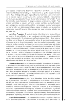 Competencias para la profesionalización de la gestión educativa


procesos de conocimiento, de análisis y de síntesis orientados por una clara
intencionalidad de intervención y de mejoramiento. El gestor realiza el análisis
como etapa del diagnóstico, pero requiere llegar a una síntesis, a la reconstrucción
de la realidad bajo un esquema, modelo, analogía, todos los instrumentos
conceptuales que posibiliten luego diseñar alternativas de intervención. Posee
herramientas para el abordaje de los procesos de cambio e innovación. Para
analizar y sintetizar se requiere asimismo conocer cuál debe ser la información
para anticiparse a cambios y crisis. Análisis y síntesis para construir un proyecto
de intervención, con objetivos estratégicos claros -vinculados con los objetivos
nacionales- que definan una visión compartida para convocar a todos los
participantes.
     Anticipar-Proyectar. El gestor investiga sistemáticamente las condiciones
particulares de las realidades en que trabaja, para anticipar y predecir posibles
desarrollos de acción. En este sentido, las funciones de análisis y de síntesis se
combinan con el diseño de escenarios alternativos, de acontecimientos posibles,
el encadenamiento de actividades para lograr los resultados esperados y para
disminuir el alcance de los no deseados; supone reconocer el escenario de las
resistencias y fortalezas de colaboración susceptibles de despertarse. Anticipar
es posicionarse estratégicamente y diseñar un sistema de acciones y de objetivos
delineados. La prospectiva es una actitud ante la toma de decisiones, ante el
futuro inmediato y el futuro lejano, que se propone no sólo reaccionar solamente
a las situaciones, sino anteponerse a ellas. En el sentido de Serieyx (1996: 320),
"pensar el futuro de otra manera es cambiar ya el presente”. El gestor tiene gran
capacidad de identificar las tendencias de cambios en tiempos veloces y de
identificar los indicadores de cambios lentos.
     Concertar-Asociar. Los procesos de negociación, las sesiones de delegación
y la generación de amplias redes de trabajo posibilitarán la convergencia de los
múltiples actores y su participación. Esto exigirá argumentaciones y visiones capaces
de motivar la asociación en busca del mejoramiento de la calidad de la educación.
Requerirá competentes gestores con capacidad de generar alianzas con su entorno,
con la comunidad educativa, con las fuerzas vivas, para lograr una educación de
calidad para todos los niños y los jóvenes.
     Decidir-Desarrollar. El gestor toma decisiones, asume responsabilidades
en organizaciones complejas, que involucran a multiplicidad de actores en
expresiones temporales diversas, requiere manejar y articular decisiones de corto,
mediano y largo plazo. El gestor, en posición de planificador estratégico, es un
diseñador sistémico de programas, proyectos, objetivos, y de estrategias y
acciones. El pensamiento estratégico y sistémico es crucial para lograr una
articulación entre lo deseable, lo posible -en su máxima expresión- lo analizado,
lo decidido, y lo diseñado y lo acordado. Supone conducir y articular los distintos
programas, objetivos y proyectos hacia buen puerto y en el tiempo oportuno.
    Comunicar-Coordinar. Las funciones de comunicación y de coordinación
son a la vez fundamentales y permanentes, se vinculan con la orientación y la                   31
 