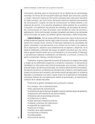 Gestión estratégica: El desempeño de los gestores educativos


     información relevante para el mejoramiento de la calidad de los aprendizajes
     escolares. En temas de comunicación habrá que decidir qué comunicar, cuándo
     y a quién. Asimismo cuál es la información necesaria para cada actor educativo
     en cada momento, así como tomar decisiones sobre los espacios permanentes
     de comunicación. Cuando se trata de comunicación se refiere también a los
     espacios de reunión, a los estudios estadísticos sobre estados de un problema
     o situación, a la realización de estudios de marketing, de encuestas de opinión,
     etc. Comunicación en clave de emisión, pero también en clave de escucha y
     participación. Como comunicador, el equipo de gestión está atento a las demandas
     de la comunidad, las aclara, las redefine, genera respuestas y define propuestas.
          Liderar-Animar. Animar posee distintas acepciones según el diccionario de
     la Real Academia Española: infundir vigor, incitar a la acción, motivar, dar movimiento,
     testimoniar energía moral, orientar. El liderazgo representa las actividades del
     gestor orientadas a unir permanente a los actores con la misión y los objetivos
     de la organización, aspectos que cotidianamente se separan y dispersan; es el
     aspecto deliberado y reiterado del equipo de gestión educativa que une, forma,
     educa, genera transformación por la comunicación y la convocatoria. El liderazgo
     y sus prácticas colaboran a establecer una dirección, a convocar y motivar a la
     gente a emprender mejoras y transformaciones.
           Finalmente, el gestor desarrolla funciones de evaluación en etapas intermedias
     y finales de los diferentes programas y proyectos realizados. El pensamiento
     estratégico no sólo busca crear el futuro proyectado, sino conocer y detectar los
     avances reales, las demoras producidas, los cambios efectivamente concretados.
     De esta forma está en condiciones de retroalimentar al sistema, estimulando paso
     a paso los procesos de innovación y de transformación de largo plazo en el sistema
     educativo. La evaluación y el volver a ubicar el foco en lo esencial son necesidades
     intrínsecas básicas de una organización abierta al aprendizaje y al mejoramiento
     continuo de la calidad educativa.
          Finalmente la gestión estratégica de la educación requiere:
          • un enfoque claro e interrelacionado,
          • alta capacidad de concentración,
          • conciencia de que los tiempos de gestión suponen períodos largos de gestación,
          • exploración permanente de las oportunidades,
          • disciplina para el aprendizaje profundo,
          • confianza en sí mismo,
          • saber aprender (metaconocimiento),
          • saberes y prácticas de colaboración,
          • capacidad de experimentar,
          • gusto por el riesgo,
          • sentido de la responsabilidad,
          • compromiso e iniciativa,
          • profesionalidad,
32        • voluntad de servicio.
 