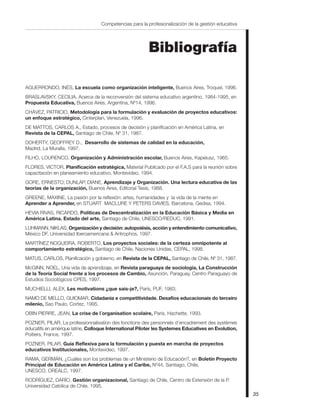 Competencias para la profesionalización de la gestión educativa




                                                         Bibliografía

AGUERRONDO, INÉS, La escuela como organización inteligente, Buenos Aires, Troquel, 1996.
BRASLAVSKY, CECILIA, Acerca de la reconversión del sistema educativo argentino, 1984-1995, en
Propuesta Educativa, Buenos Aires, Argentina, Nº14, 1996.
CHÁVEZ, PATRICIO, Metodología para la formulación y evaluación de proyectos educativos:
un enfoque estratégico, Cinterplan, Venezuela, 1996.
DE MATTOS, CARLOS A., Estado, procesos de decisión y planificación en América Latina, en
Revista de la CEPAL, Santiago de Chile, Nº 31, 1987.
DOHERTY, GEOFFREY D., Desarrollo de sistemas de calidad en la educación,
Madrid, La Muralla, 1997.
FILHO, LOURENCO, Organización y Administración escolar, Buenos Aires, Kapelusz, 1965.
FLORES, VICTOR, Planificación estratégica, Material Publicado por el F.A.S para la reunión sobre
capacitación en planeamiento educativo, Montevideo, 1994.
GORE, ERNESTO; DUNLAP, DIANE, Aprendizaje y Organización. Una lectura educativa de las
teorías de la organización, Buenos Aires, Editorial Tesis, 1988.
GREENE, MAXINE, La pasión por la reflexión: artes, humanidades y la vida de la mente en
Aprender a Aprender, en STUART MACLURE Y PETERS DAVIES, Barcelona, Gedisa, 1994.
HEVIA RIVAS, RICARDO, Políticas de Descentralización en la Educación Básica y Media en
América Latina. Estado del arte, Santiago de Chile, UNESCO/REDUC, 1991.
LUHMANN, NIKLAS, Organización y decisión: autopoiésis, acción y entendimiento comunicativo,
México DF, Universidad Iberoamericana & Antrophos, 1997.
MARTÍNEZ NOGUEIRA, ROBERTO, Los proyectos sociales: de la certeza omnipotente al
comportamiento estratégico, Santiago de Chile, Naciones Unidas, CEPAL, 1998.
MATUS, CARLOS, Planificación y gobierno, en Revista de la CEPAL, Santiago de Chile, Nº 31, 1987.
McGINN, NOEL, Una vida de aprendizaje, en Revista paraguaya de sociología, La Construcción
de la Teoría Social frente a los procesos de Cambio, Asunción, Paraguay, Centro Paraguayo de
Estudios Sociológicos CPES, 1997.
MUCHIELLI, ALEX, Les motivations ¿que sais-je?, París, PUF, 1983.
NAMO DE MELLO, GUIOMAR, Cidadania e competitividade. Desafíos educacionais do terceiro
milenio, Sao Paulo, Cortez, 1995.
OBIN PIERRE, JEAN, La crise de l´organisation scolaire, Paris, Hachette, 1993.
POZNER, PILAR, La professionnalisation des fonctions des personnels d’encadrement des systèmes
éducatifs en amérique latine, Colloque International Piloter les Systemes Educatives en Evolution,
Poitiers, France, 1997.
POZNER, PILAR, Guía Reflexiva para la formulación y puesta en marcha de proyectos
educativos Institucionales, Montevideo, 1997.
RAMA, GERMÁN, ¿Cuáles son los problemas de un Ministerio de Educación?, en Boletín Proyecto
Principal de Educación en América Latina y el Caribe, Nº44, Santiago, Chile,
UNESCO, OREALC, 1997.
RODRÍGUEZ, DARÍO, Gestión organizacional, Santiago de Chile, Centro de Extensión de la P.
Universidad Católica de Chile, 1995.
                                                                                                     35
 