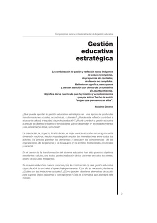 Competencias para la profesionalización de la gestión educativa




                                                            Gestión
                                                         educativa
                                                        estratégica
                             La combinación de pasión y reflexión evoca imágenes
                                                             de cosas incompletas,
                                                        de preguntas sin contestar,
                                                           de deseos no cumplidos.
                                                  Reflexionar significa preocuparse
                                     y prestar atención aun dentro de un torbellino
                                                               de acontecimientos.
                      Significa darse cuenta de que hay hechos y acontecimientos
                                                    que por sólo el hecho de existir
                                                   “exigen que pensemos en ellos”.

                                                                             Maxime Greene


¿Qué puede aportar la gestión educativa estratégica en una época de profundas
transformaciones sociales, económicas, culturales? ¿Puede esta reflexión contribuir a
alcanzar la calidad, la equidad y la profesionalización? ¿Podrá contribuir la gestión educativa
a articular las distintas iniciativas e innovaciones que se desarrollan en los establecimientos
y las jurisdicciones local y provincial?

La orientación, el proyecto, la articulación, el mejor servicio educativo no se agotan en la
dimensión nacional; resulta impostergable ampliar las interrelaciones entre todos los
actores. Es preciso plantear las demandas y descubrir las competencias de las
organizaciones, de las personas y de los equipos en los ámbitos: Institucionales, provinciales
y nacional.

En el centro de la transformación del sistema educativo han sido puestos objetivos
desafiantes: calidad para todos, profesionalización de los docentes en todos los niveles,
diseño de escuelas inteligentes.

Se requiere vislumbrar nuevos caminos para la construcción de una gestión educativa
capaz de abrir las escuelas al aprendizaje permanente. Y por ello es necesario plantearse
¿Cuáles son las limitaciones actuales? ¿Cómo pueden diseñarse alternativas de acción
para superar, viejos esquemas y concepciones? Esta es la temática que abordará este
módulo.




                                                                                                    3
 