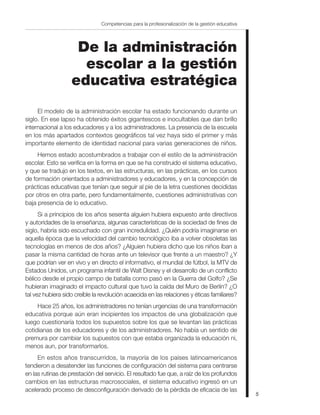 Competencias para la profesionalización de la gestión educativa




                    De la administración
                     escolar a la gestión
                   educativa estratégica
     El modelo de la administración escolar ha estado funcionando durante un
siglo. En ese lapso ha obtenido éxitos gigantescos e inocultables que dan brillo
internacional a los educadores y a los administradores. La presencia de la escuela
en los más apartados contextos geográficos tal vez haya sido el primer y más
importante elemento de identidad nacional para varias generaciones de niños.
     Hemos estado acostumbrados a trabajar con el estilo de la administración
escolar. Esto se verifica en la forma en que se ha construido el sistema educativo,
y que se tradujo en los textos, en las estructuras, en las prácticas, en los cursos
de formación orientados a administradores y educadores, y en la concepción de
prácticas educativas que tenían que seguir al pie de la letra cuestiones decididas
por otros en otra parte, pero fundamentalmente, cuestiones administrativas con
baja presencia de lo educativo.
      Si a principios de los años sesenta alguien hubiera expuesto ante directivos
y autoridades de la enseñanza, algunas características de la sociedad de fines de
siglo, habría sido escuchado con gran incredulidad. ¿Quién podría imaginarse en
aquella época que la velocidad del cambio tecnológico iba a volver obsoletas las
tecnologías en menos de dos años? ¿Alguien hubiera dicho que los niños iban a
pasar la misma cantidad de horas ante un televisor que frente a un maestro? ¿Y
que podrían ver en vivo y en directo el informativo, el mundial de fútbol, la MTV de
Estados Unidos, un programa infantil de Walt Disney y el desarrollo de un conflicto
bélico desde el propio campo de batalla como pasó en la Guerra del Golfo? ¿Se
hubieran imaginado el impacto cultural que tuvo la caída del Muro de Berlín? ¿O
tal vez hubiera sido creíble la revolución acaecida en las relaciones y éticas familiares?
     Hace 25 años, los administradores no tenían urgencias de una transformación
educativa porque aún eran incipientes los impactos de una globalización que
luego cuestionaría todos los supuestos sobre los que se levantan las prácticas
cotidianas de los educadores y de los administradores. No había un sentido de
premura por cambiar los supuestos con que estaba organizada la educación ni,
menos aun, por transformarlos.
     En estos años transcurridos, la mayoría de los países latinoamericanos
tendieron a desatender las funciones de configuración del sistema para centrarse
en las rutinas de prestación del servicio. El resultado fue que, a raíz de los profundos
cambios en las estructuras macrosociales, el sistema educativo ingresó en un
acelerado proceso de desconfiguración derivado de la pérdida de eficacia de las
                                                                                                  5
 