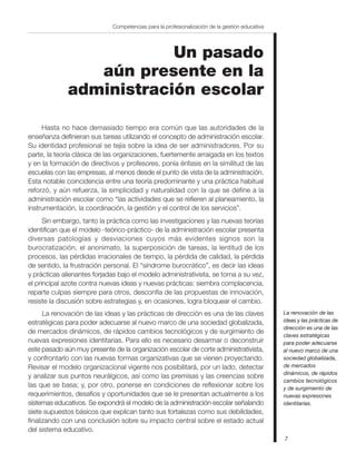 Competencias para la profesionalización de la gestión educativa




                          Un pasado
                 aún presente en la
              administración escolar

     Hasta no hace demasiado tiempo era común que las autoridades de la
enseñanza definieran sus tareas utilizando el concepto de administración escolar.
Su identidad profesional se tejía sobre la idea de ser administradores. Por su
parte, la teoría clásica de las organizaciones, fuertemente arraigada en los textos
y en la formación de directivos y profesores, ponía énfasis en la similitud de las
escuelas con las empresas, al menos desde el punto de vista de la administración.
Esta notable coincidencia entre una teoría predominante y una práctica habitual
reforzó, y aún refuerza, la simplicidad y naturalidad con la que se define a la
administración escolar como “las actividades que se refieren al planeamiento, la
instrumentación, la coordinación, la gestión y el control de los servicios”.
      Sin embargo, tanto la práctica como las investigaciones y las nuevas teorías
identifican que el modelo -teórico-práctico- de la administración escolar presenta
diversas patologías y desviaciones cuyos más evidentes signos son la
burocratización, el anonimato, la superposición de tareas, la lentitud de los
procesos, las pérdidas irracionales de tiempo, la pérdida de calidad, la pérdida
de sentido, la frustración personal. El “síndrome burocrático”, es decir las ideas
y prácticas alienantes forjadas bajo el modelo administrativista, se torna a su vez,
el principal azote contra nuevas ideas y nuevas prácticas: siembra complacencia,
reparte culpas siempre para otros, desconfía de las propuestas de innovación,
resiste la discusión sobre estrategias y, en ocasiones, logra bloquear el cambio.
      La renovación de las ideas y las prácticas de dirección es una de las claves              La renovación de las
estratégicas para poder adecuarse al nuevo marco de una sociedad globalizada,                   ideas y las prácticas de
                                                                                                dirección es una de las
de mercados dinámicos, de rápidos cambios tecnológicos y de surgimiento de
                                                                                                claves estratégicas
nuevas expresiones identitarias. Para ello es necesario desarmar o deconstruir                  para poder adecuarse
este pasado aún muy presente de la organización escolar de corte administrativista,             al nuevo marco de una
y confrontarlo con las nuevas formas organizativas que se vienen proyectando.                   sociedad globalizada,
Revisar el modelo organizacional vigente nos posibilitará, por un lado, detectar                de mercados
                                                                                                dinámicos, de rápidos
y analizar sus puntos neurálgicos, así como las premisas y las creencias sobre
                                                                                                cambios tecnológicos
las que se basa; y, por otro, ponerse en condiciones de reflexionar sobre los                   y de surgimiento de
requerimientos, desafíos y oportunidades que se le presentan actualmente a los                  nuevas expresiones
sistemas educativos. Se expondrá el modelo de la administración escolar señalando               identitarias.
siete supuestos básicos que explican tanto sus fortalezas como sus debilidades,
finalizando con una conclusión sobre su impacto central sobre el estado actual
del sistema educativo.
                                                                                                7
 