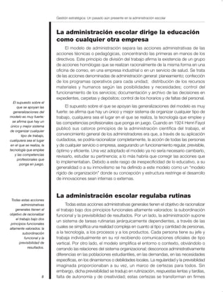 Gestión estratégica: Un pasado aún presente en la administración escolar



                             La administración escolar dirige la educación
                             como cualquier otra empresa
                                  El modelo de administración separa las acciones administrativas de las
                             acciones técnicas o pedagógicas, concentrando las primeras en manos de los
                             directivos. Este principio de división del trabajo afirma la existencia de un grupo
                             de acciones homólogas que se realizan racionalmente de la misma forma en una
                             oficina de correo, en una empresa industrial o en un servicio de salud. Se trata
                             de las acciones denominadas de administración general: planeamiento; confección
                             de los programas operativos para cada unidad; distribución de los recursos
                             materiales y humanos según las posibilidades y necesidades; control del
                             funcionamiento de los servicios; documentación y archivo de las decisiones en
                             expedientes, carpetas y depósitos; control de los horarios y de faltas del personal.
  El supuesto sobre el
     que se apoyan las            El supuesto sobre el que se apoyan las generalizaciones del modelo es muy
  generalizaciones del       fuerte: se afirma que hay un único y mejor sistema de organizar cualquier tipo de
modelo es muy fuerte:        trabajo, cualquiera sea el lugar en el que se realiza, la tecnología que emplee y
  se afirma que hay un       las competencias profesionales que ponga en juego. Cuando en 1924 Henri Fayol
 único y mejor sistema
                             publicó sus catorce principios de la administración científica del trabajo, el
de organizar cualquier
         tipo de trabajo,    convencimiento general de los administradores era que, a través de su aplicación
cualquiera sea el lugar      cuidadosa, se podría racionalizar completamente, la acción de todas las personas
 en el que se realiza, la    y de cualquier servicio o empresa, asegurando un funcionamiento regular, previsible,
tecnología que emplee        óptimo y eficiente. Una vez adoptado el modelo ya no sería necesario cambiarlo,
    y las competencias
                             revisarlo, estudiar su pertinencia; a lo más habría que corregir las acciones que
      profesionales que
        ponga en juego.
                             lo implementaban. Debido a este rasgo de inespecificidad de lo educativo, a su
                             generalidad o a su inmovilismo se ha definido a este modelo como un “modelo
                             rígido de organización” donde su concepción y estructura restringe el desarrollo
                             de innovaciones sean internas o externas.



                             La administración escolar regulaba rutinas
 Todas estas acciones
          administrativas          Todas estas acciones administrativas generales tienen el objetivo de racionalizar
    generales tienen el      el trabajo bajo dos principios funcionales altamente valorados: la subordinación
objetivo de racionalizar     funcional y la previsibilidad de resultados. Por un lado, la administración supone
     el trabajo bajo dos
                             un sistema de tareas rutinarias jerárquicamente dependientes, a través de las
 principios funcionales
altamente valorados: la      cuales se simplifica una realidad compleja en cuanto al tipo y cantidad de personas,
           subordinación     a la tecnología, a los procesos y a los productos. Cada persona tiene su jefe y
            funcional y la   trabaja individualmente en su rol recibiendo comunicaciones oficiales de tipo
        previsibilidad de    vertical. Por otro lado, el modelo simplifica el entorno o contexto, obviándolo o
              resultados.    cerrando las relaciones del sistema organizacional; desconoce administrativamente
                             diferencias en las poblaciones estudiantiles, en las demandas, en las necesidades
                             específicas, en los dinamismos o debilidades locales. La regularidad y la previsiblidad
                             imaginada proporcionaban a su vez, un marco de certezas para todos. Sin
                             embargo, dicha previsibilidad se tradujo en rutinización, respuestas lentas y tardías,
                        8    falta de autonomía y de creatividad; estas certezas se transforman en firmes
 