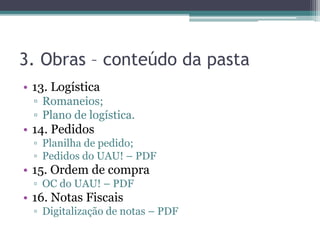 3. Obras – conteúdo da pasta
• 13. Logística
▫ Romaneios;
▫ Plano de logística.
• 14. Pedidos
▫ Planilha de pedido;
▫ Pedidos do UAU! – PDF
• 15. Ordem de compra
▫ OC do UAU! – PDF
• 16. Notas Fiscais
▫ Digitalização de notas – PDF
 
