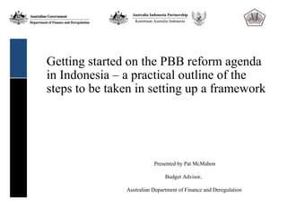 Getting started on the PBB reform agenda
in Indonesia – a practical outline of the
steps to be taken in setting up a framework




                          Presented by Pat McMahon

                               Budget Advisor,

               Australian Department of Finance and Deregulation
 