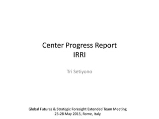 Global Futures & Strategic Foresight Extended Team Meeting
25-28 May 2015, Rome, Italy
Center Progress Report
IRRI
Tri Setiyono
Global Futures & Strategic Foresight Extended Team Meeting
25-28 May 2015, Rome, Italy
 