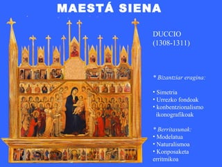 MAESTÁ SIENA

           DUCCIO
           (1308-1311)



           * Bizantziar eragina:

           • Simetria
           • Urrezko fondoak
           • konbentzionalismo
             ikonografikoak

           * Berritasunak:
           • Modelatua
           • Naturalismoa
           • Konposaketa
           erritmikoa
 