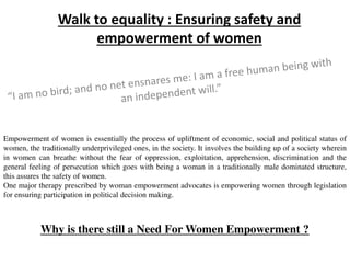 Walk to equality : Ensuring safety and
empowerment of women
Empowerment of women is essentially the process of upliftment of economic, social and political status of
women, the traditionally underprivileged ones, in the society. It involves the building up of a society wherein
in women can breathe without the fear of oppression, exploitation, apprehension, discrimination and the
general feeling of persecution which goes with being a woman in a traditionally male dominated structure,
this assures the safety of women.
One major therapy prescribed by woman empowerment advocates is empowering women through legislation
for ensuring participation in political decision making.
Why is there still a Need For Women Empowerment ?
 