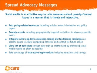 Spread Advocacy Messages
Social media is an effective way to raise awareness about poverty-focused
              issues in a manner that is timely and interactive.

      Post policy-related resources including articles, event information and policy
       papers
      Promote events including geographically targeted invitations to advocacy-specific
       events
      Integrate with long-term awareness-raising and fundraising campaigns on
       specific issues to create compelling narrative and context for future action
      Grow list of advocates through easy sign-up method and by promoting social
       media outlets as often as possible
      Take advantage of interactive opportunities including questions and surveys




                                                                                        6
© 2005, CARE USA. All rights reserved.
 