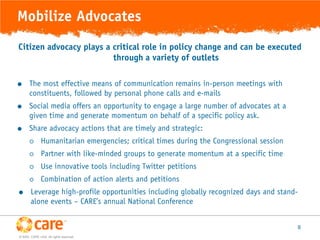 Mobilize Advocates
Citizen advocacy plays a critical role in policy change and can be executed
                         through a variety of outlets

      The most effective means of communication remains in-person meetings with
       constituents, followed by personal phone calls and e-mails
      Social media offers an opportunity to engage a large number of advocates at a
       given time and generate momentum on behalf of a specific policy ask.
      Share advocacy actions that are timely and strategic:
             Humanitarian emergencies; critical times during the Congressional session
             Partner with like-minded groups to generate momentum at a specific time
             Use innovative tools including Twitter petitions
             Combination of action alerts and petitions
      Leverage high-profile opportunities including globally recognized days and stand-
       alone events – CARE’s annual National Conference


                                                                                          8
© 2005, CARE USA. All rights reserved.
 