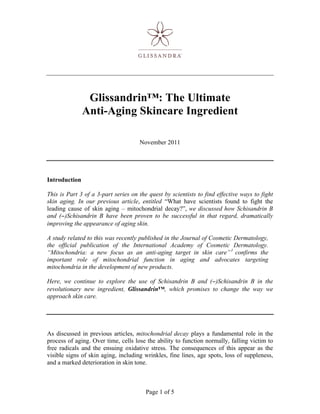 Glissandrin™: The Ultimate
               Anti-Aging Skincare Ingredient

                                     November 2011




Introduction

This is Part 3 of a 3-part series on the quest by scientists to find effective ways to fight
skin aging. In our previous article, entitled “What have scientists found to fight the
leading cause of skin aging – mitochondrial decay?”, we discussed how Schisandrin B
and (−)Schisandrin B have been proven to be successful in that regard, dramatically
improving the appearance of aging skin.

A study related to this was recently published in the Journal of Cosmetic Dermatology,
the official publication of the International Academy of Cosmetic Dermatology.
“Mitochondria: a new focus as an anti-aging target in skin care” 1 confirms the
important role of mitochondrial function in aging and advocates targeting
mitochondria in the development of new products.

Here, we continue to explore the use of Schisandrin B and (−)Schisandrin B in the
revolutionary new ingredient, Glissandrin™, which promises to change the way we
approach skin care.




As discussed in previous articles, mitochondrial decay plays a fundamental role in the
process of aging. Over time, cells lose the ability to function normally, falling victim to
free radicals and the ensuing oxidative stress. The consequences of this appear as the
visible signs of skin aging, including wrinkles, fine lines, age spots, loss of suppleness,
and a marked deterioration in skin tone.



                                        Page 1 of 5
 