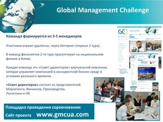 Global Management Challenge


Команда формируется из 3-5 менеджеров

Участники играют удалённо, через Интернет (первые 2 тура).

8 команд финалистов 2-го тура присутствуют на национальном
финале в Киеве.

Каждая команда это «Совет директоров» виртуальной компании,
которая управляет компанией в конкурентной бизнес-среде в
условиях реального времени.

«Совет директоров» состоит из представителей
Маркетинга, Финансов, Производства,
Логистики и HR.


Площадка проведения соревнования:
Сайт проекта      www.gmcua.com
 