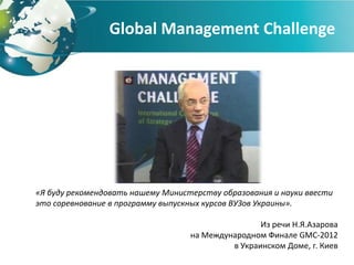 Global Management Challenge




«Я буду рекомендовать нашему Министерству образования и науки ввести
это соревнование в программу выпускных курсов ВУЗов Украины».

                                                   Из речи Н.Я.Азарова
                                   на Международном Финале GMC-2012
                                            в Украинском Доме, г. Киев
 